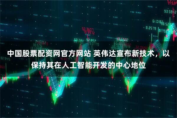 中国股票配资网官方网站 英伟达宣布新技术，以保持其在人工智能开发的中心地位