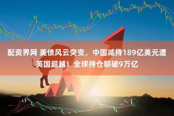 配资界网 美债风云突变，中国减持189亿美元遭英国超越！全球持仓额破9万亿