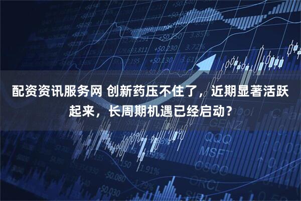 配资资讯服务网 创新药压不住了，近期显著活跃起来，长周期机遇已经启动？