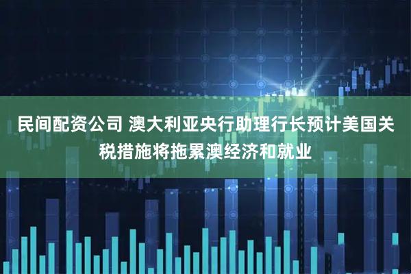民间配资公司 澳大利亚央行助理行长预计美国关税措施将拖累澳经济和就业