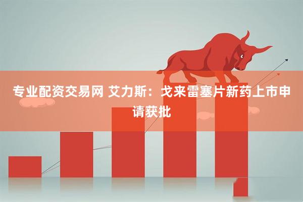 专业配资交易网 艾力斯：戈来雷塞片新药上市申请获批