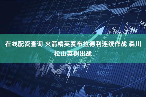 在线配资查询 火箭精英赛布拉德利连续作战 森川松山英树出战
