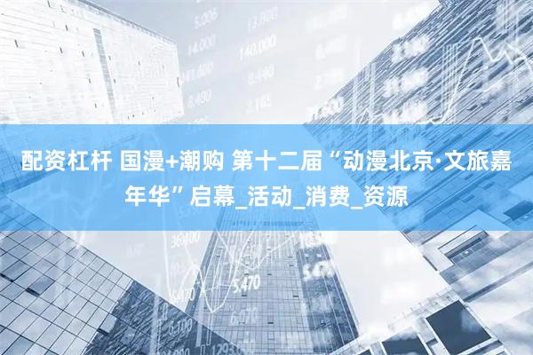 配资杠杆 国漫+潮购 第十二届“动漫北京·文旅嘉年华”启幕_活动_消费_资源