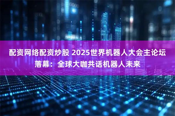 配资网络配资炒股 2025世界机器人大会主论坛落幕：全球大咖共话机器人未来