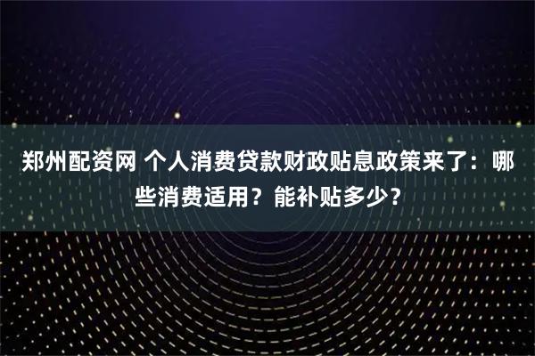 郑州配资网 个人消费贷款财政贴息政策来了：哪些消费适用？能补贴多少？