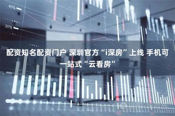 配资知名配资门户 深圳官方“i深房”上线 手机可一站式“云看房”