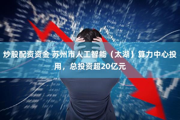 炒股配资资金 苏州市人工智能（太湖）算力中心投用，总投资超20亿元