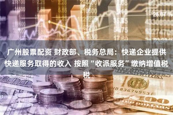 广州股票配资 财政部、税务总局：快递企业提供快递服务取得的收入 按照“收派服务”缴纳增值税