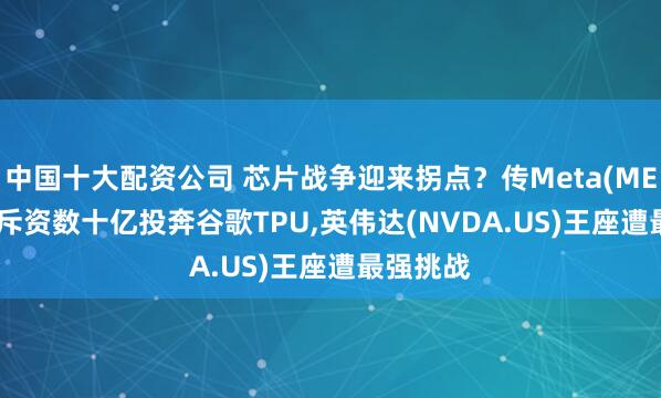 中国十大配资公司 芯片战争迎来拐点？传Meta(META.US)斥资数十亿投奔谷歌TPU,英伟达(NVDA.US)王座遭最强挑战