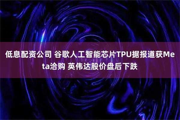 低息配资公司 谷歌人工智能芯片TPU据报道获Meta洽购 英伟达股价盘后下跌